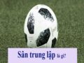 Sân trung lập là gì? Tác hại của nó rất ít người biết đến